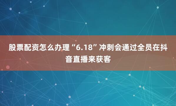 股票配资怎么办理“6.18”冲刺会通过全员在抖音直播来获客