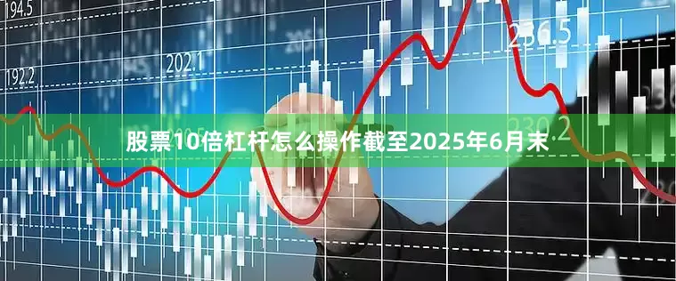 股票10倍杠杆怎么操作截至2025年6月末